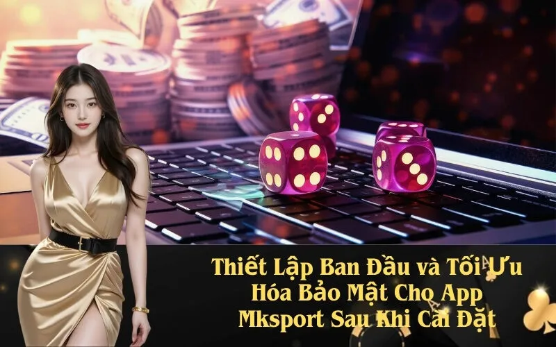 Thiết Lập Ban Đầu và Tối Ưu Hóa Bảo Mật Cho App Mksport Sau Khi Cài Đặt